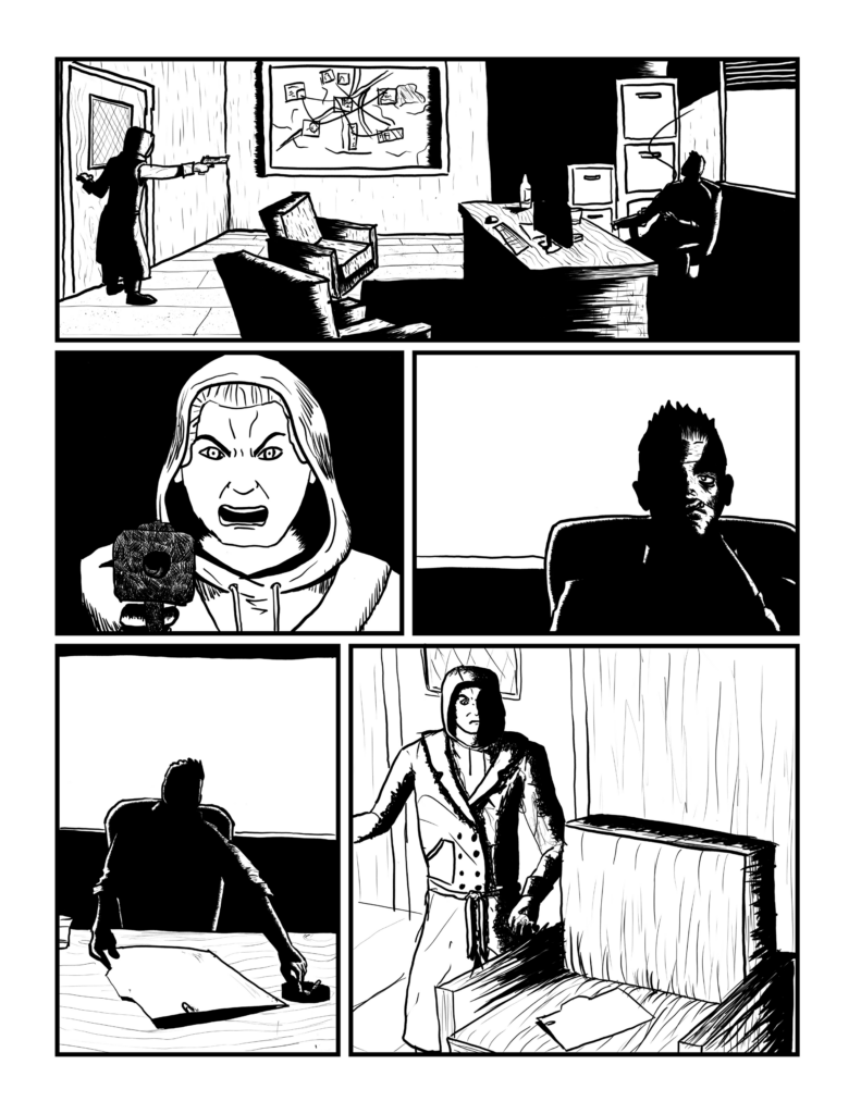 Panel 1: Figure one points the gun across the room at the seated figure, who is smoking a cigarette. There is a corkboard in the background with a suggestion of photos linked together with string.

Panel 2: First figure, now lit up, head covered with a hood. His mouth is open in an angry shout.

Panel 3: Second figure looks across the desk stoically. He is mostly in shadow with a line of light down his face.

Panel 3: The second figure puts out his cigarette in an ashtray. He is holding a file folder.

Panel 4: The file folder is placed on a chair in front of the first figure who scowls down at it.